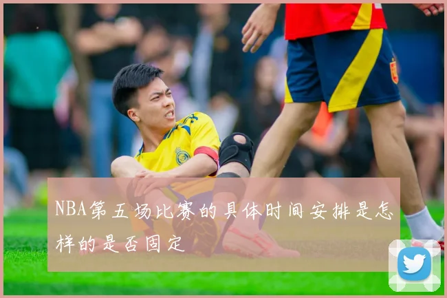 NBA第五场比赛的具体时间安排是怎样的是否固定