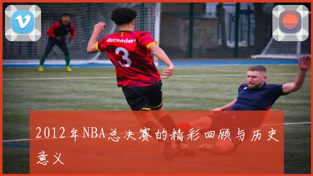 2012年NBA总决赛的精彩回顾与历史意义