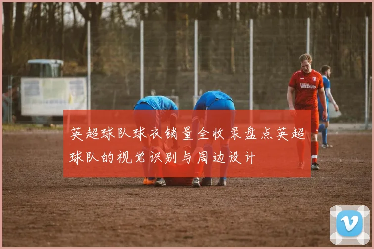 英超球队球衣销量全收录盘点英超球队的视觉识别与周边设计