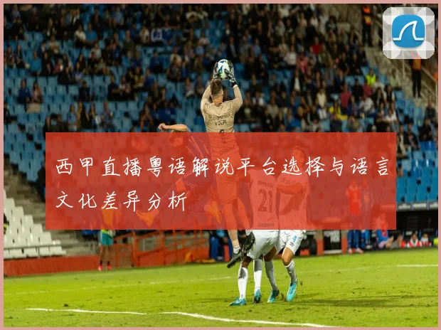 西甲直播粤语解说平台选择与语言文化差异分析