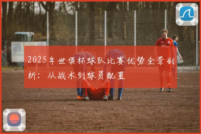 2025年世俱杯球队比赛优势全景剖析：从战术到球员配置