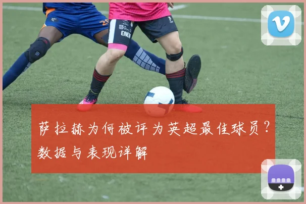 萨拉赫为何被评为英超最佳球员?数据与表现详解